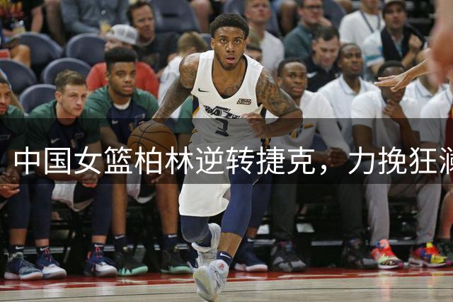 中国女篮柏林逆转捷克，力挽狂澜晋级小组前三