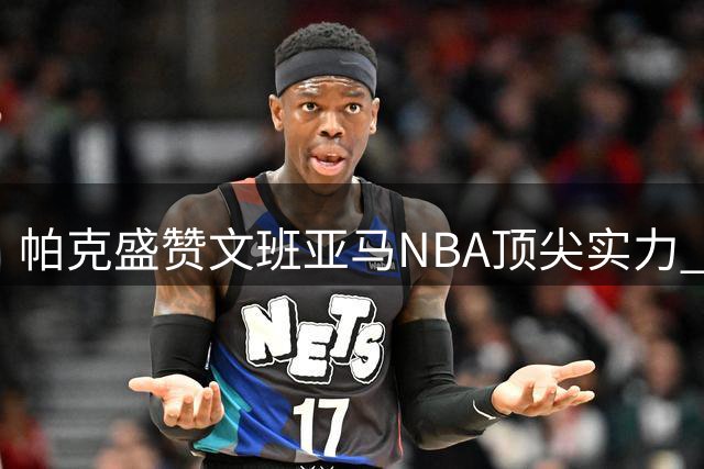 帕克盛赞文班亚马NBA顶尖实力 盼其助马刺法国双线夺冠