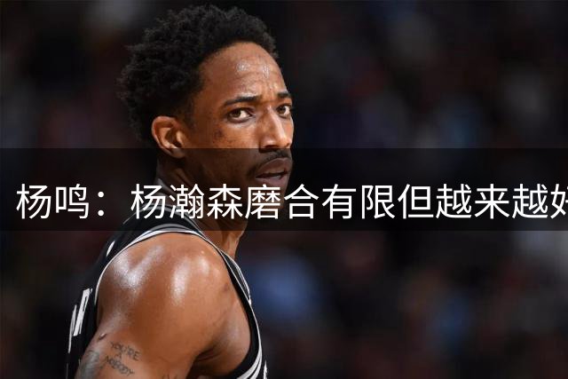 杨鸣：杨瀚森磨合有限但越来越好 中国男篮要克服心理压力